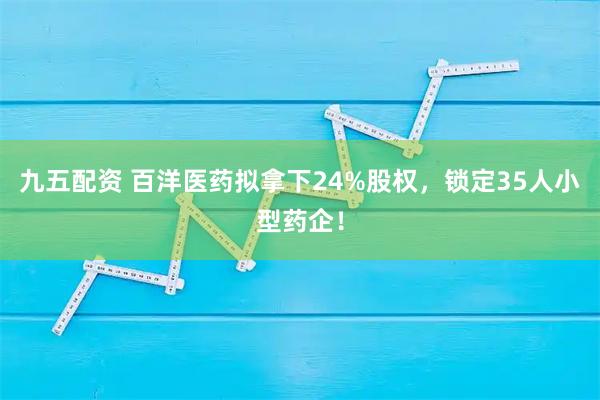 九五配资 百洋医药拟拿下24%股权，锁定35人小型药企！