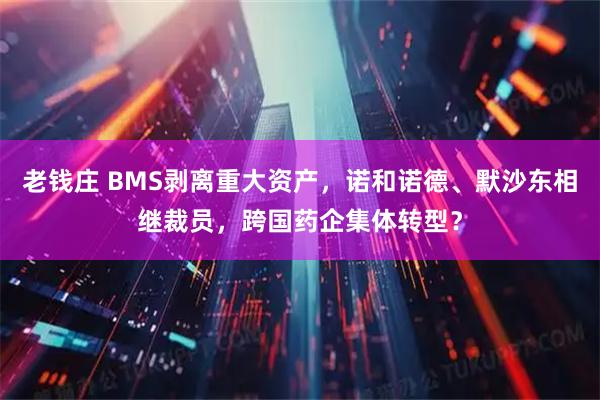 老钱庄 BMS剥离重大资产，诺和诺德、默沙东相继裁员，跨国药企集体转型？