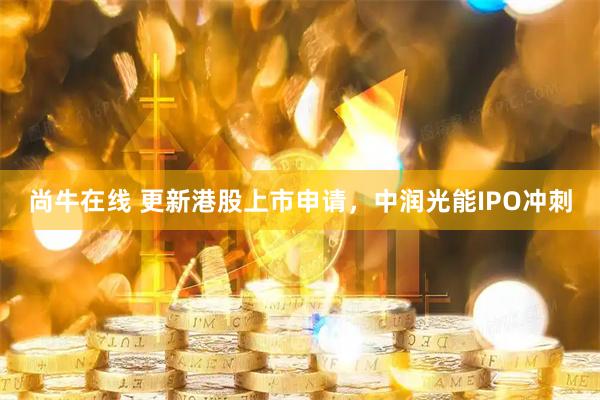 尚牛在线 更新港股上市申请，中润光能IPO冲刺