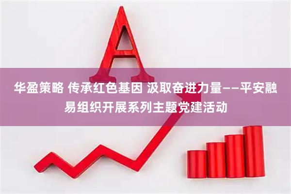 华盈策略 传承红色基因 汲取奋进力量——平安融易组织开展系列主题党建活动