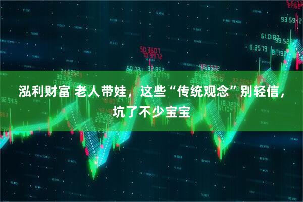 泓利财富 老人带娃，这些“传统观念”别轻信，坑了不少宝宝