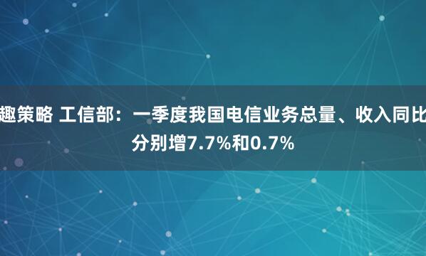 趣策略 工信部：一季度我国电信业务总量、收入同比分别增7.7%和0.7%