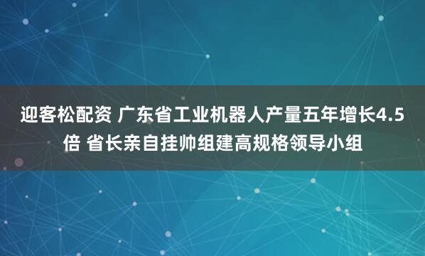 迎客松配资 广东省工业机器人产量五年增长4.5倍 省长亲自挂帅组建高规格领导小组