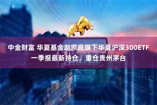 中金财富 华夏基金赵宗庭旗下华夏沪深300ETF一季报最新持仓，重仓贵州茅台