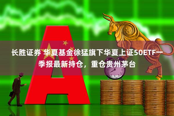 长胜证券 华夏基金徐猛旗下华夏上证50ETF一季报最新持仓，重仓贵州茅台