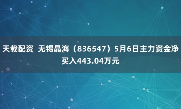天载配资  无锡晶海（836547）5月6日主力资金净买入443.04万元