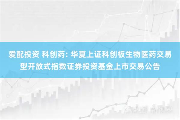 爱配投资 科创药: 华夏上证科创板生物医药交易型开放式指数证券投资基金上市交易公告