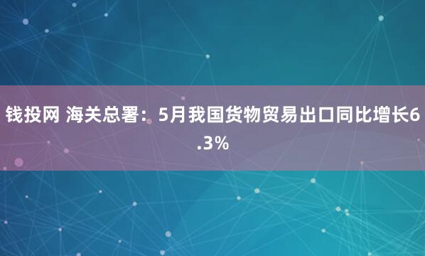 钱投网 海关总署：5月我国货物贸易出口同比增长6.3%