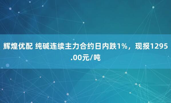 辉煌优配 纯碱连续主力合约日内跌1%，现报1295.00元/吨