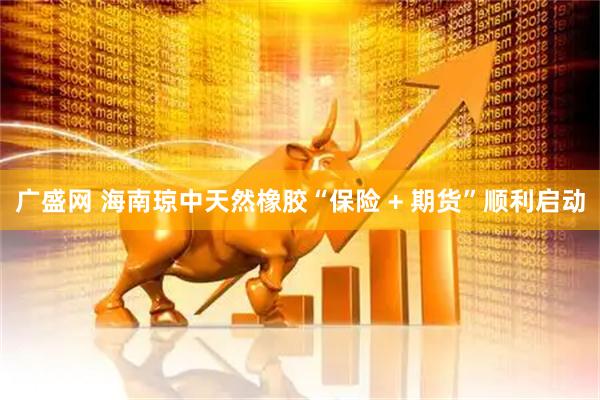 广盛网 海南琼中天然橡胶“保险 + 期货”顺利启动