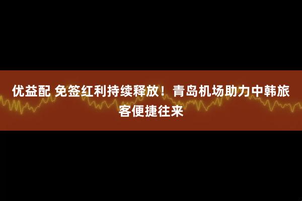 优益配 免签红利持续释放！青岛机场助力中韩旅客便捷往来