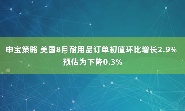 申宝策略 美国8月耐用品订单初值环比增长2.9% 预估为下降0.3%