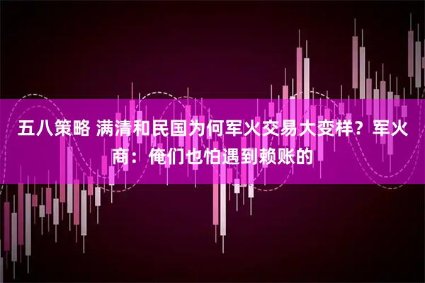 五八策略 满清和民国为何军火交易大变样？军火商：俺们也怕遇到赖账的
