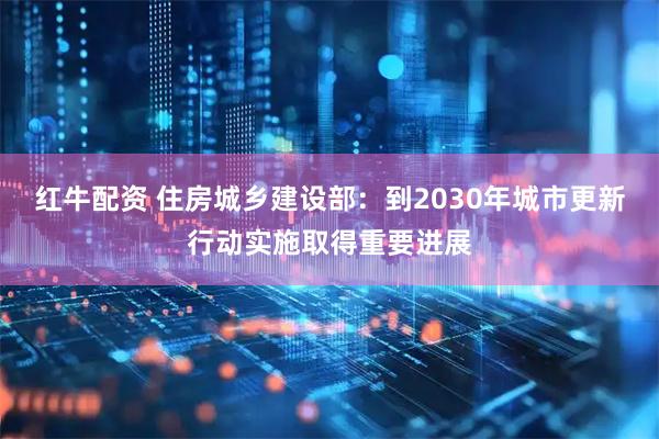 红牛配资 住房城乡建设部：到2030年城市更新行动实施取得重要进展