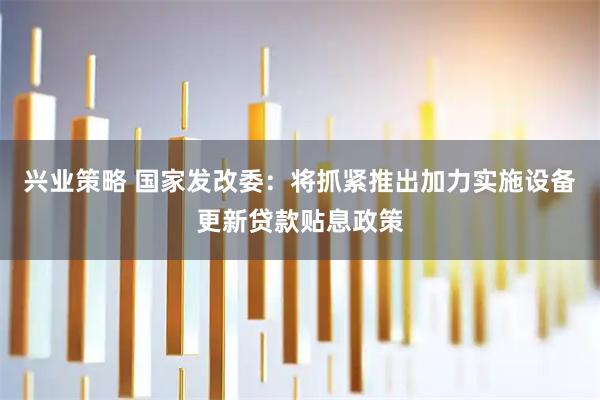 兴业策略 国家发改委：将抓紧推出加力实施设备更新贷款贴息政策