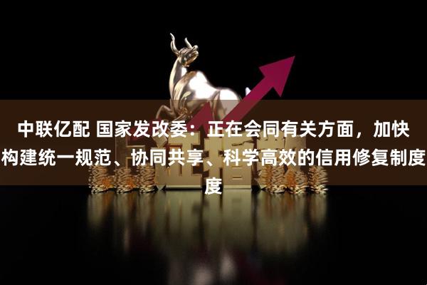 中联亿配 国家发改委：正在会同有关方面，加快构建统一规范、协同共享、科学高效的信用修复制度