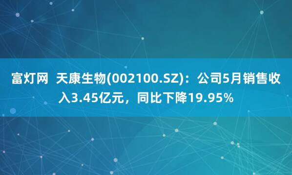 富灯网  天康生物(002100.SZ)：公司5月销售收入3.45亿元，同比下降19.95%