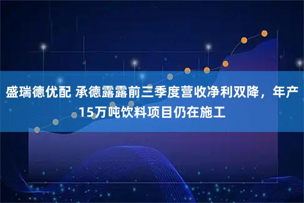 盛瑞德优配 承德露露前三季度营收净利双降，年产15万吨饮料项目仍在施工