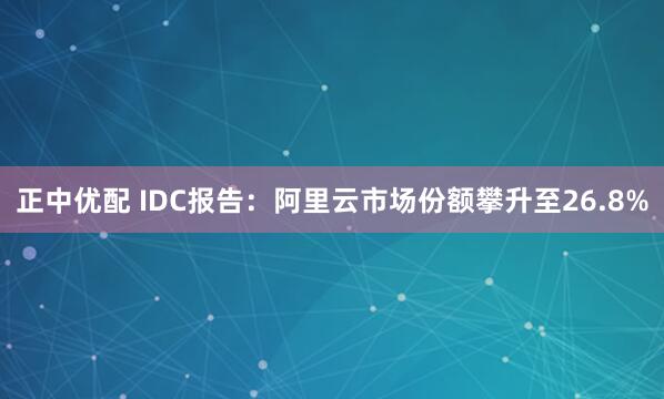 正中优配 IDC报告：阿里云市场份额攀升至26.8%