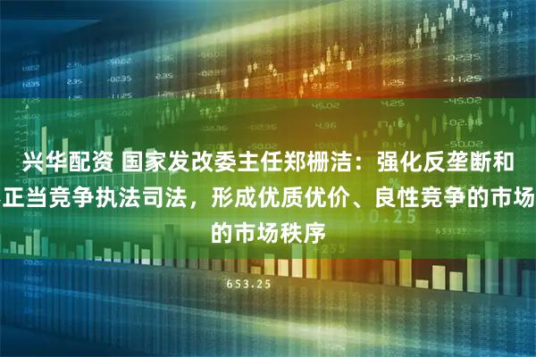 兴华配资 国家发改委主任郑栅洁：强化反垄断和反不正当竞争执法司法，形成优质优价、良性竞争的市场秩序