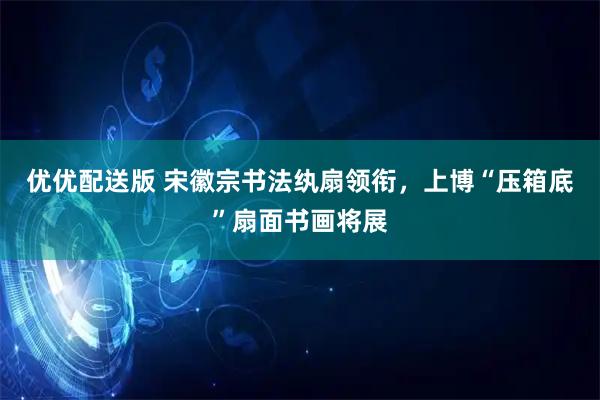 优优配送版 宋徽宗书法纨扇领衔,上博“压箱底”扇面书画将展
