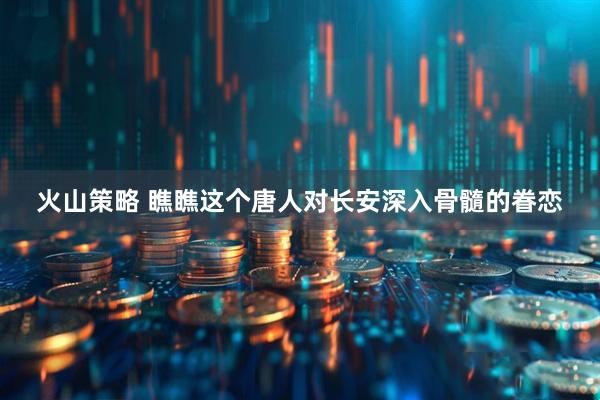 火山策略 瞧瞧这个唐人对长安深入骨髓的眷恋