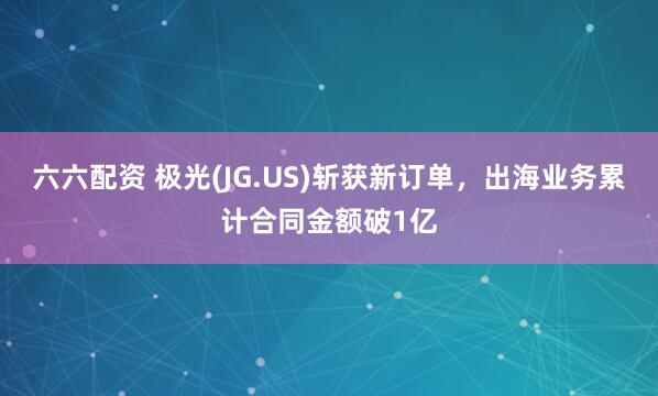 六六配资 极光(JG.US)斩获新订单，出海业务累计合同金额破1亿