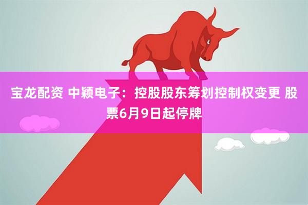 宝龙配资 中颖电子：控股股东筹划控制权变更 股票6月9日起停牌
