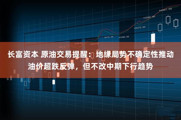 长富资本 原油交易提醒:地缘局势不确定性推动油价超跌反弹,但不改中期下行趋势