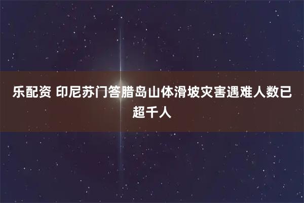 乐配资 印尼苏门答腊岛山体滑坡灾害遇难人数已超千人