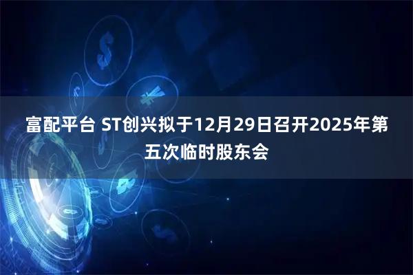 富配平台 ST创兴拟于12月29日召开2025年第五次临时股东会