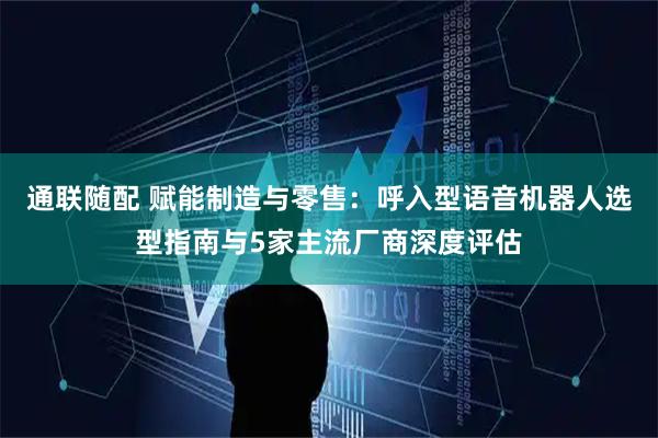 通联随配 赋能制造与零售:呼入型语音机器人选型指南与5家主流厂商深度评估