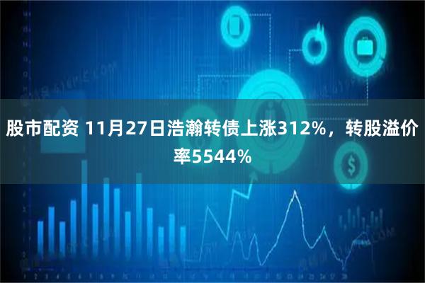 股市配资 11月27日浩瀚转债上涨312%，转股溢价率5544%