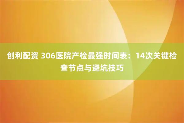 创利配资 306医院产检最强时间表:14次关键检查节点与避坑技巧