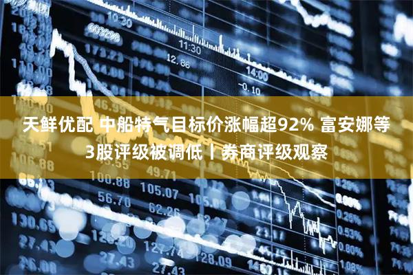天鲜优配 中船特气目标价涨幅超92% 富安娜等3股评级被调低丨券商评级观察