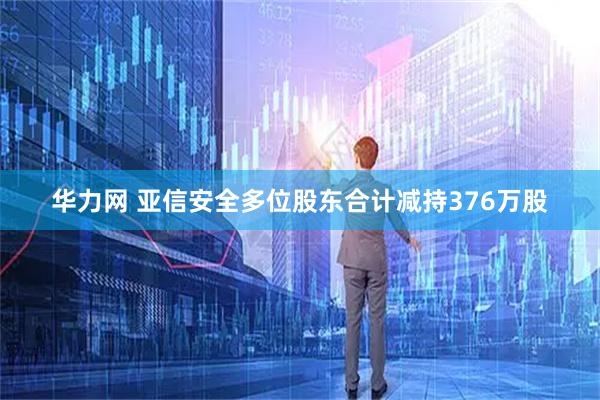 华力网 亚信安全多位股东合计减持376万股