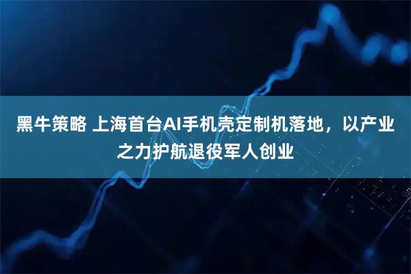 黑牛策略 上海首台AI手机壳定制机落地，以产业之力护航退役军人创业