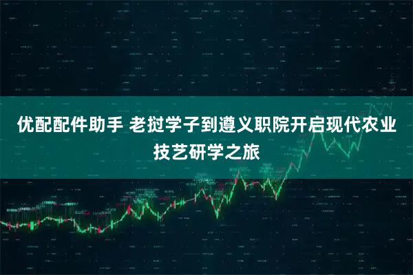 优配配件助手 老挝学子到遵义职院开启现代农业技艺研学之旅
