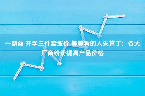 一鼎盈 开学三件套涨价 等等看的人失算了：各大厂商纷纷提高产品价格