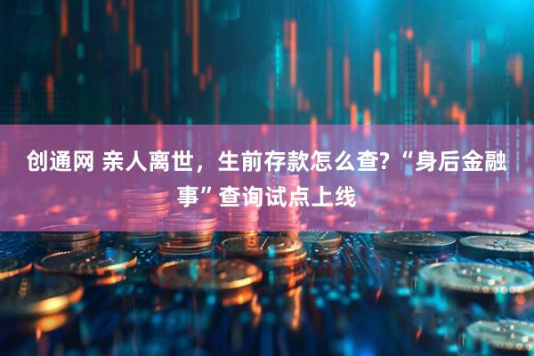 创通网 亲人离世，生前存款怎么查? “身后金融事”查询试点上线