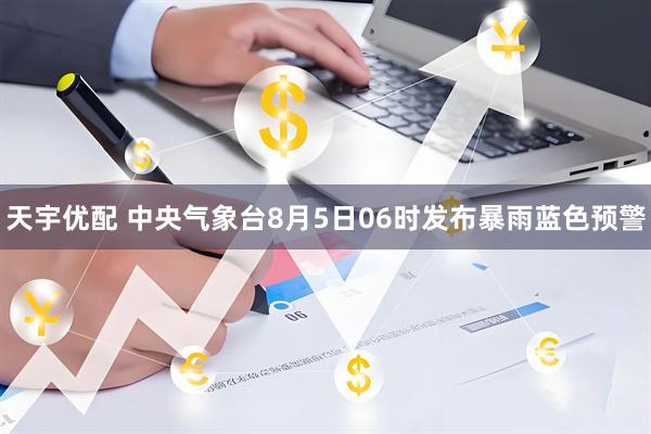 天宇优配 中央气象台8月5日06时发布暴雨蓝色预警
