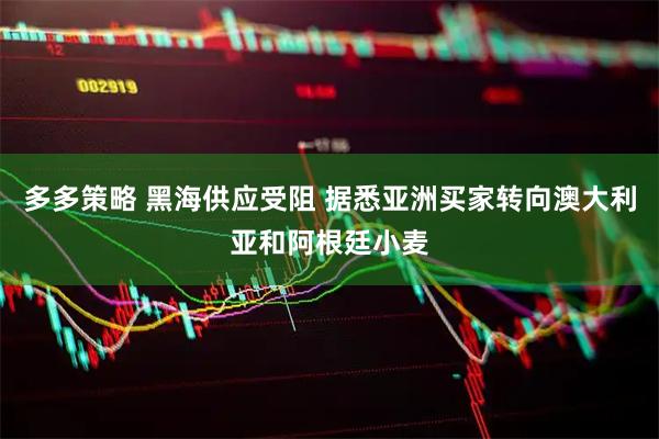 多多策略 黑海供应受阻 据悉亚洲买家转向澳大利亚和阿根廷小麦